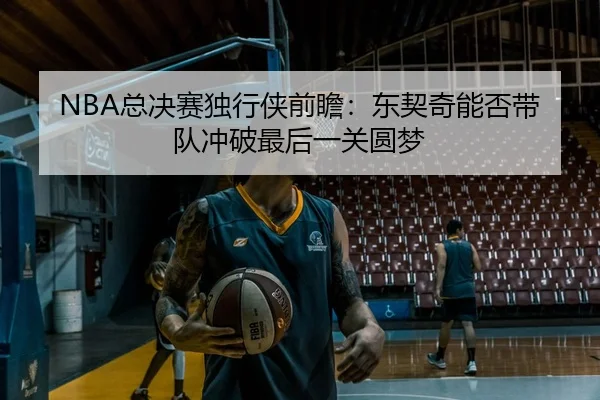 NBA总决赛独行侠前瞻：东契奇能否带队冲破最后一关圆梦 | c7c7